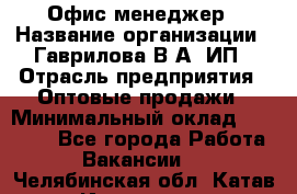 Офис-менеджер › Название организации ­ Гаврилова В.А, ИП › Отрасль предприятия ­ Оптовые продажи › Минимальный оклад ­ 20 000 - Все города Работа » Вакансии   . Челябинская обл.,Катав-Ивановск г.